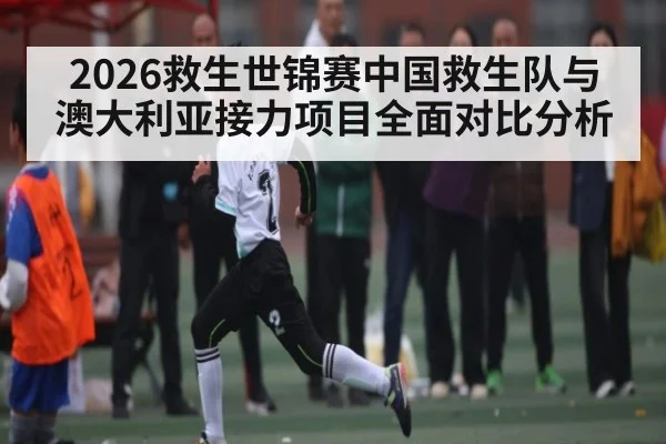 2026救生世锦赛中国救生队与澳大利亚接力项目全面对比分析（kaiyun）